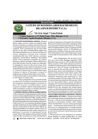 International Reseach Journal,November,2010 ISSN-0975-3486 RNI: RAJBIL 2009/300097 VOL-I *ISSUE 14
12 RESEARCH ANALYSIS AND EVALUATION
1. CONCEPTOFBONDEDLABOUR:-Bonded
labour implies services which are rendered under
forcedorcompulsoryconditionsandwhichariseout
ofmortgagingoneselftoanotherforsomeeconomic
condition. Such consideration may be loan/ debt/
advance or any other. A bonded labour implies one
whorendersbondedservicei.e.Servicearisingoutof
certain obligations flowing from economic
consideration like loan / debt / advance, customary
obligations, forced labour, indebtness. The bonded
labour system represents essentially the relation
between a creditors and debtor. When a debtor incur
loan/ debt/ advance from the creditor, he undertakes
to mortgage his services or the service of any of his
family members to the creditor for specified or for an
unspecifiedperiodwithcertainconsequencesassuch
as :-i.Service without wages or with nominal wages
ii.Denial of choice of alternative avenues of
employment. iii.Denial of the right to move freely.
iv.Denialoftherighttoselloneslabourortheproduct
of ones labour at marketvalue.
Theseconsequencesmayexistindividually
or collectively. It is however not at all necessary that
all consequence should be together in existences to
prove the existence of bonded labour system
existenceofcreditors’debtors-relationshipwithone
oftheconsequencesasaboveisenoughtodetermine
of existence of bonded labour system.
2. CONSTITUTIONALANDLEGALPROVISIONS.
:-Theconstitutionof Indiaguaranteestoallitscitizens
social,economicandpoliticaljustice,Libertyofthought
expression,belief,faithandworship,equalityofstatus
and of opportunity, fraternity, assuring the dignity of
theIndividualandtheunityandintegrityofthenation.
Under article 23(1) of constitution prohibited beggar
andothersimilarforms&offorcedlabourareprohibited
and any contravention of this provision shall be an
offencepunishableinaccordancewithlaw.Article35
(a) (II) of constitution not only confers the power on
parliament to provide for punishment for the
contraventionofthesaidprovisionsofarticle23(I)but
expresslytakesawaythepowerofthestatelegislation
November, 2010
to make any legislation with regard to the said matter.
Thereareseveralprovisionsintheconstitution,which
areinconsonancewithhespiritofarticle23.Thereare
article19(righttofreedom),article21(protectionoflife
and personal liberty) article 24 (Prohibition of
employment of children in factories mines and other
formsofhazardouswork),article38thestatetosecure
a social order for the promotion of the welfare of the
people.
After Independence the provincial level
Acts were orrissa debt. Bondage regulation 1948,
RajasthanSagrisystemAct1961andKeralabonded
laboursystemAct1975,whileattheprovinciallevel
anumberofisolatedlegislativeeffortshadbeenmade,
actuated by a host of varying considerations the
laws so enacted did not deal with the issues of
identification, release and rehabilitation of bonded
laborers in their entirely for the whole country. The
constitutional directive and in the wake of the
obligation emanating from ratification of ILO
convention number 29 in November 1954, the need
fornationallegislationhadbeenfeltlongsince.After
few year the bonded labour system (Abolition)
ordinance1975waspromulgatedbythepresidenton
24/10/1975 and this act was passed both houses on
02/09/1976 by this ordinance the bonded labour
systemwasabolishedandthebondedwerefreedand
discharge from any obligation to render any bonded
labourandtheirbondeddebtswerealsoextinguished.
3.MAIN PROVISIONS OF BONDED LABOUR
(ABOLITION) ACT1976 :-i.Theprovisionofshort
title,extentandcommencementhasbeengiven under
Section 1. ii.The provision of definition, agreement,
ascendant or descendant, bonded debt, bonded
labour, bonded labour system, family and nominal
wages has been given under Section 2 & 3. iii.The
Provision of commencement of bonded labour
systemshallstandabolishedanyagreementofcustom
as such will be null and void has been given under
Section 4 & 5.
iv. The provision of every obligation of a bonded
labour liability to repay bonded debt. To stand
Research Paper
12345678901234567890123456789012123456789012345678901234567890121234567890123456789012345678901212345678901234567890123456789
12345678901234567890123456789012123456789012345678901234567890121234567890123456789012345678901212345678901234567890123456789
12345678901234567890123456789012123456789012345678901234567890121234567890123456789012345678901212345678901234567890123456789
12345678901234567890123456789012123456789012345678901234567890121234567890123456789012345678901212345678901234567890123456789
12345678901234567890123456789012123456789012345678901234567890121234567890123456789012345678901212345678901234567890123456789
12345678901234567890123456789012123456789012345678901234567890121234567890123456789012345678901212345678901234567890123456789
12345678901234567890123456789012123456789012345678901234567890121234567890123456789012345678901212345678901234567890123456789
12345678901234567890123456789012123456789012345678901234567890121234567890123456789012345678901212345678901234567890123456789
12345678901234567890123456789012123456789012345678901234567890121234567890123456789012345678901212345678901234567890123456789
A STUDY OF BONDED LABOUR SCHEMES IN
BILASPUR DISTRICT(C.G.)
* Dr. K.K. Singh **Anita Pathak
* Labour Inspector,A-19, Babji Nagar, Tifra, Bilaspur (C.G.)
** Executive,Apollo Hospitals, Bilaspur (C.G.)
 