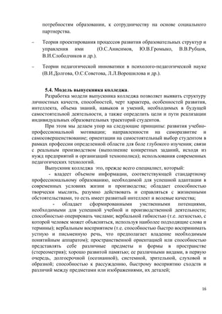 потребностям образовании, к сотрудничеству на основе социального
    партнерства.

−   Теория проектирования процессов развития образовательных структур и
    управления ими          (О.С.Анисимов, Ю.В.Громыко, В.В.Рубцов,
    В.И.Слободчиков и др.).

−   Теории педагогической инноватики в психолого-педагогической науке
    (В.И.Долгова, О.С.Советова, Л.Л.Ворошилова и др.).


      5.4. Модель выпускника колледжа.
      Разработка модели выпускника колледжа позволяет выявить структуру
личностных качеств, способностей, черт характера, особенностей развития,
интеллекта, объема знаний, навыков и умений, необходимых в будущей
самостоятельной деятельности, а также определить цели и пути реализации
индивидуальных образовательных траекторий студентов.
      При этом мы делаем упор на следующие принципы: развития учебно-
профессиональной мотивации; направленности на саморазвитие и
самосовершенствование; ориентации на самостоятельный выбор студентом в
рамках профессии определенной области для боле глубокого изучения; связи
с реальным производством (выполнение конкретных заданий, исходя из
нужд предприятий и организаций технополиса); использования современных
педагогических технологий.
      Выпускник колледжа это, прежде всего специалист, который:
        - владеет объемом информации, соответствующей стандартному
профессиональному образованию, необходимой для успешной адаптации в
современных условиях жизни и производства; обладает способностью
творчески мыслить, разумно действовать и справляться с жизненными
обстоятельствами, то есть имеет развитый интеллект и волевые качества;
          - обладает сформированными умственными потенциями,
необходимыми для успешной учебной и производственной деятельности;
способностью оперировать числами; вербальной гибкостью (т.е. легкостью, с
которой человек может объясняться, используя наиболее подходящие слова и
термины); вербальным восприятием (т.е. способностью быстро воспринимать
устную и письменную речь, что предполагает владение необходимым
понятийным аппаратом); пространственной ориентацией или способностью
представлять себе различные предметы и формы в пространстве
(стереометрия); хорошо развитой памятью; ее различными видами, в первую
очередь, долгосрочной (осознанной), системной, зрительной, слуховой и
образной; способностью к рассуждению, быстрому восприятию сходств и
различий между предметами или изображениями, их деталей;


                                                                       16
 