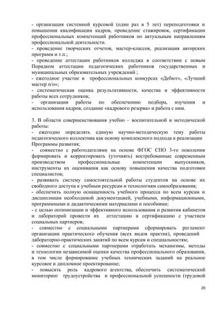 - организация системной курсовой (один раз в 5 лет) переподготовки и
повышения квалификации кадров, проведение стажировок, сертификации
профессиональных компетенций работников по актуальным направлениям
профессиональной деятельности.
- проведение творческих отчетов, мастер-классов, реализация авторских
программ и т.п.;
- проведение аттестации работников колледжа в соответствии с новым
Порядком аттестации педагогических работников государственных и
муниципальных образовательных учреждений ;
- ежегодное участие в профессиональных конкурсах «Дебют», «Лучший
мастер п/о»;
- систематическая оценка результативности, качества и эффективности
работы всех сотрудников;
- организация работы по обеспечению подбора, изучения и
использования кадров, создание «кадрового резерва» и работа с ним.

3. В области совершенствования учебно – воспитательной и методической
работы:
- ежегодно определять единую научно-методическую тему работы
педагогического коллектива как основу комплексного подхода к реализации
Программы развития;
- совместно с работодателями на основе ФГОС СПО 3-го поколения
формировать и корректировать (уточнять) востребованные современным
производством      профессиональные       компетенции       выпускников,
инструменты их оценивания как основу повышения качества подготовки
специалистов;
- развивать систему самостоятельной работы студентов на основе их
свободного доступа к учебным ресурсам и технологиям самообразования;
- обеспечить полную оснащенность учебного процесса по всем курсам и
дисциплинам необходимой документацией, учебными, информационными,
программными и дидактическими материалами и пособиями;
- с целью оптимизации и эффективного использования и развития кабинетов
и лабораторий провести их аттестацию и сертификацию с участием
социальных партнеров;
- совместно с социальными партнерами сформировать регламент
организации практического обучения (всех видов практик), проведений
лабораторно-практических занятий по всем курсам и специальностям;
- совместно с социальными партнерами отработать механизмы, методы
и технологии независимой оценки качества профессионального образования,
в том числе формирование учебных технических заданий на реальное
курсовое и дипломное проектирование;
- повысить роль кадрового агентства, обеспечить систематический
мониторинг трудоустройства и профессиональной успешности (трудовой

                                                                      20
 