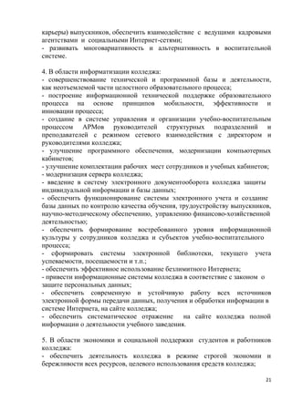 карьеры) выпускников, обеспечить взаимодействие с ведущими кадровыми
агентствами и социальными Интернет-сетями;
- развивать многовариативность и альтернативность в воспитательной
системе.

4. В области информатизации колледжа:
- совершенствование технической и программной базы и деятельности,
как неотъемлемой части целостного образовательного процесса;
- построение информационной технической поддержке образовательного
процесса на основе принципов мобильности, эффективности и
инновации процесса;
- создание в системе управления и организации учебно-воспитательным
процессом АРМов руководителей структурных подразделений и
преподавателей с режимом сетевого взаимодействия с директором и
руководителями колледжа;
- улучшение программного обеспечения, модернизации компьютерных
кабинетов;
- улучшение комплектации рабочих мест сотрудников и учебных кабинетов;
- модернизация сервера колледжа;
- введение в систему электронного документооборота колледжа защиты
индивидуальной информации и базы данных;
- обеспечить функционирование системы электронного учета и создание
базы данных по контролю качества обучения, трудоустройству выпускников,
научно-методическому обеспечению, управлению финансово-хозяйственной
деятельностью;
- обеспечить формирование востребованного уровня информационной
культуры у сотрудников колледжа и субъектов учебно-воспитательного
процесса;
- сформировать системы электронной библиотеки, текущего учета
успеваемости, посещаемости и т.п.;
- обеспечить эффективное использование безлимитного Интернета;
- привести информационные системы колледжа в соответствие с законом о
защите персональных данных;
- обеспечить современную и устойчивую работу всех источников
электронной формы передачи данных, получения и обработки информации в
системе Интернета, на сайте колледжа;
- обеспечить систематическое отражение       на сайте колледжа полной
информации о деятельности учебного заведения.

5. В области экономики и социальной поддержки студентов и работников
колледжа:
- обеспечить деятельность колледжа в режиме строгой экономии и
бережливости всех ресурсов, целевого использования средств колледжа;

                                                                     21
 