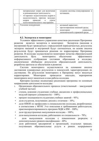 материальных затрат для включения      создание системы стимулирования и
        в инновационную деятельность;          мотивации.
     − «Старение» педагогических кадров и
        недостаточность притока молодых
        кадров    приводят     к    угрозе
        психоэмоционального «выгорания».
4.   Усиление конкуренции                  −   активный маркетинг;
                                           −   прогнозирование внешней среды;
                                           −   мониторинг              социально-
                                               экономической и правовой среды

     8.2. Экспертиза и мониторинг
     Условием эффективного управления качеством реализации Программы
развития является экспертиза и мониторинг. Экспертиза (внешняя и
внутренняя) будет проводиться с определенной периодичностью, результаты
экспертиз внешней и внутренней будут соотноситься, на основе анализа
результатов будут приниматься решения по корректировке Программы
развития. В колледже осуществляется мониторинг качества образовательной
деятельности. Цель         мониторинга: обеспечение       эффективного
информативного отображения состояния образования в колледже,
аналитическое обобщение результатов образовательной деятельности,
разработка прогноза ее обеспечения и развития.
     Система мониторинга осуществляется на основании анализа
достижения планируемых результатов и показателей, характеризующих их
достижение. По результатам мониторинга в Программу могут вноситься
корректировки.    Мониторинг      проводится   ежегодно,   мероприятия
мониторинга могут вноситься в план работы колледжа.
     Критерии (целевые индикаторы) реализации программы по основным
направлениям деятельности колледжа:
1.  Организация образовательного процесса (ответственный – заведующий
    учебной частью)
· степень освоения студентами учебных дисциплин и профессиональных
    модулей (процент успеваемости) – 100%;
· процент посещаемости студентами учебных занятий – 95%;
· доля студентов, получивших диплом с отличием – 10%;
· доля ОПОП по профессиям и специальностям колледжа, разработанных
    в соответствии с ФГОС 3-го поколения и требованиями работодателя;
    практикоориентированность программ МДК и ПМ – 100%;
· доля трудоустроенных выпускников колледжа – 100%;
· доля выпускников колледжа, работающих по специальности – 70%;
·      доля выпускников колледжа с повышенным разрядом; с
    дополнительным уровнем квалификации – 40%;
·   доля работников предприятий и организаций, отдельных граждан,
    получающих образовательные услуги в рамках непрерывного
                                                                               35
 