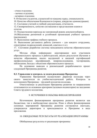 - очное отделение;
- заочное отделение;
- вечернее отделение.
9. Отчислено студентов, слушателей по каждому курсу, специальности.
10. Качество обеспечения безопасности (охрана, дежурство администрации).
11. Состояние учетной и учебной документации, отчетности.
12. Своевременность, качество составления и представления планов и
отчетов.
13. Осуществления перехода на электронный режим документооборота.
14.Обеспечение ритмичной и устойчивой организация учебного процесса
(расписание).
15. Выполнение графика учебного процесса.
16. Выполнение регламента работы (личного - для каждого сотрудника,
структурных подразделений, комиссий, советов и т.п.).
17. Состояние разработки системы менеджмента качества образовательных
услуг.
      Методы сбора информации: анкетирование всех участников
образовательного процесса и работодателей, анализ результатов обучения и
качества образования, анализ внутренней и внешней сертификаций
профессиональных квалификаций, микроисследования, тестирования,
наблюдения, беседы с объектами образовательного процесса.
      На основании выводов и рекомендаций разрабатывается проект
следующей Программы развития.

8.3. Управление и контроль за ходом реализации Программы
      Управление Программой осуществляет Директор колледжа через
своего заместителя по учебно-методической работе. Контроль за
исполнением Программы – трудовой коллектив колледжа.
      Ответственные за реализацию Программы развития по направлениям
отчитываются по основным критериям (целевым индикаторам) на заседаниях
Совета трудового коллектива.

              9. ИСТОЧНИКИ И ОБЪЕМЫ ФИНАНСИРОВАНИЯ

     Источниками финансирования программы        развития являются как
бюджетные, так и внебюджетные средства. План    и объем финансирования
основных мероприятий Программы развития          составляется ежегодно,
утверждается директором и прикладывается        к Программе в виде
приложения.

     10. ОЖИДАЕМЫЕ РЕЗУЛЬТАТЫ ОТ РЕАЛИЗАЦИИ ПРОГРАММЫ

     Обобщенные результаты от реализации программы:

                                                                      39
 