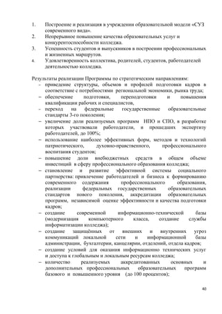 1.   Построение и реализация в учреждении образовательной модели «СУЗ
     современного вида».
2.   Непрерывное повышение качества образовательных услуг и
     конкурентоспособности колледжа.
3.   Успешность студентов и выпускников в построении профессиональных
     и жизненных маршрутов.
4.   Удовлетворенность коллектива, родителей, студентов, работодателей
     деятельностью колледжа.

Результаты реализации Программы по стратегическим направлениям:
   − приведение структуры, объемов и профилей подготовки кадров в
     соответствие с потребностями региональной экономики, рынка труда;
   − обеспечение      подготовки,    переподготовки       и     повышения
     квалификации рабочих и специалистов,
   − переход    на     федеральные    государственные      образовательные
     стандарты 3-го поколения;
   − увеличение доли реализуемых программ НПО и СПО, в разработке
     которых участвовали работодатели, и прошедших экспертизу
     работодателей, до 100%;
   − использование наиболее эффективных форм, методов и технологий
     патриотического,      духовно-нравственного,       профессионального
     воспитания студентов;
   − повышение доли внебюджетных средств в общем объеме
     инвестиций в сферу профессионального образования колледжа;
   − становление и развитие эффективной системы социального
     партнерства: привлечение работодателей и бизнеса к формированию
     современного содержания         профессионального         образования,
     реализации       федеральных государственных          образовательных
     стандартов нового поколения, аккредитации образовательных
     программ, независимой оценке эффективности и качества подготовки
     кадров;
   − создание      современной      информационно-технической          базы
     (модернизация      компьютерного      класса,     создание     службы
     информатизации колледжа);
   − создание защищённых от внешних и внутренних угроз
     коммуникаций локальной        сети     и     информационной       базы
     администрации, бухгалтерии, канцелярии, отделений, отдела кадров;
   − создание условий для оказания информационно технических услуг
     и доступа к глобальным и локальным ресурсам колледжа;
   − количество      реализуемых     аккредитованных        основных      и
     дополнительных профессиональных          образовательных     программ
     базового и повышенного уровня (до 100 процентов);

                                                                         40
 