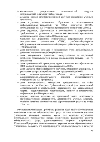 − оптимальное        распределение      педагогической        нагрузки
    преподавателей в течение учебного года;
  − создание единой автоматизированной системы управления учебным
    процессом;
  − доля   студентов, охваченных обучением с использованием
    информационных технологий (до 80%); количество ПЭВМ,
    приходящихся на 100 студентов приведенного контингента (до 9,0);
  − доля студентов, обучающихся в соответствии с современными
    требованиями к условиям и технологиям (методам) организации
    образовательного процесса (до 100 процентов);
  − удельный вес дисциплин, обеспеченных современными учебно-
    методическими       комплексами     (УМК),     учебно-лабораторным
    оборудованием для выполнения лабораторных работ и практикумов (до
    100 процентов);
  − доля выпускников колледжа с повышенным и/или дополнительным
    уровнем квалификации (до 30 процентов);
  − доля   выпускников колледжа, трудоустроенных по полученной
    профессии (специальности) в первые два года после выпуска (до 75
    процентов);
  − доля преподавателей, прошедших курсы повышения квалификации по
    ИКТ в общей численности преподавателей до 100%;
  − доля мастеров производственного обучения, прошедших стажировку в
    ресурсных центрах или рабочих местах предприятий до 100%;
  − доля      автоматизированных      рабочих      мест     сотрудников
    административно-управленческого       аппарата      образовательного
    учреждения (до 100 процентов);
  − доля информационных материалов, представленных на сайте
    колледжа, в сети Интернет. Публичный ежегодный отчет колледжа об
    образовательной и хозяйственной деятельности по установленной
    форме, обеспечивающей объективность, полноту и прозрачность
    информации (до 100 процентов).
  − прирост доходов колледжа от приносящей доход деятельности
    (производственной деятельности, деятельности учебных хозяйств,
    оказания платных дополнительных образовательных услуг) не менее
    1% в год.

   Результатом реализации Программы развития будет являться обеспечение
повышения качества образовательных услуг за счет изменения системы
управления качеством, создания среды для освоения студентами
необходимого работодателю набора компетенций, расширения спектра
образовательных услуг, удовлетворяющих запросам потребителей.
Реализация Программы развития позволит укрепить имидж образовательного
учреждения, повысить его инвестиционную привлекательность и качество
                                                                      41
 