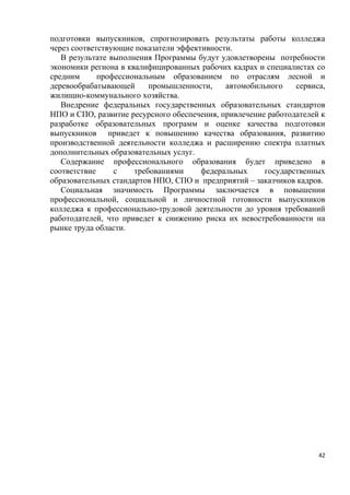 подготовки выпускников, спрогнозировать результаты работы колледжа
через соответствующие показатели эффективности.
   В результате выполнения Программы будут удовлетворены потребности
экономики региона в квалифицированных рабочих кадрах и специалистах со
средним      профессиональным образованием по отраслям лесной и
деревообрабатывающей      промышленности,    автомобильного    сервиса,
жилищно-коммунального хозяйства.
   Внедрение федеральных государственных образовательных стандартов
НПО и СПО, развитие ресурсного обеспечения, привлечение работодателей к
разработке образовательных программ и оценке качества подготовки
выпускников приведет к повышению качества образования, развитию
производственной деятельности колледжа и расширению спектра платных
дополнительных образовательных услуг.
   Содержание профессионального образования будет приведено в
соответствие     с    требованиями     федеральных     государственных
образовательных стандартов НПО, СПО и предприятий – заказчиков кадров.
   Социальная значимость Программы заключается в повышении
профессиональной, социальной и личностной готовности выпускников
колледжа к профессионально-трудовой деятельности до уровня требований
работодателей, что приведет к снижению риска их невостребованности на
рынке труда области.




                                                                     42
 
