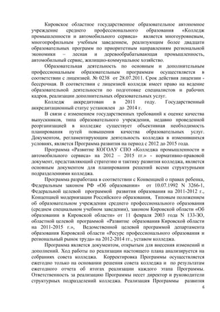 Кировское областное государственное образовательное автономное
учреждение     среднего   профессионального       образования    «Колледж
промышленности и автомобильного сервиса» является многоуровневым,
многопрофильным учебным заведением, реализующим более двадцати
образовательных программ по приоритетным направлениям региональной
экономики – лесная и деревообрабатывающая промышленность,
автомобильный сервис, жилищно-коммунальное хозяйство.
      Образовательная деятельность по основным и дополнительным
профессиональным образовательным программам осуществляется в
соответствии с лицензией. № 0238 от 28.07.2011. Срок действия лицензии -
бессрочная. В соответствии с лицензией колледж имеет право на ведение
образовательной деятельности по подготовке специалистов и рабочих
кадров, реализации дополнительных образовательных услуг.
      Колледж     аккредитован    в    2011      году.    Государственный
аккредитационный статус установлен до 2014 г.
      В связи с изменением государственных требований к оценке качества
выпускников, типа образовательного учреждения, недавно проведенной
реорганизацией в колледже существует объективная необходимость
планирования путей повышения качества образовательных услуг.
Документом, регламентирующим деятельность колледжа в изменившихся
условиях, является Программа развития на период с 2012 до 2015 года.
      Программа «Развитие КОГОАУ СПО «Колледжа промышленности и
автомобильного сервиса» на 2012 – 2015 гг.» - нормативно-правовой
документ, представляющий стратегию и тактику развития колледжа, является
основным документом для планирования решений всеми структурными
подразделениями колледжа.
      Программа разработана в соответствии с Конвенцией о правах ребенка,
Федеральным законом РФ «Об образовании» от 10.07.1992 N 3266-1,
Федеральной целевой программой развития образования на 2011-2012 г.,
Концепцией модернизации Российского образования, Типовым положением
об образовательном учреждении среднего профессионального образования
(среднем специальном учебном заведении), законом Кировской области «Об
образовании в Кировской области» от 11 февраля 2003 года N 133-ЗО,
областной целевой программой «Развитие образования Кировской области
на 2011-2015 г.»,     Ведомственной целевой программой департамента
образования Кировской области «Ресурс профессионального образования и
региональный рынок труда» на 2012-2014 гг., уставом колледжа.
      Программа является документом, открытым для внесения изменений и
дополнений. Ход работы по реализации настоящего плана анализируется на
собраниях совета колледжа. Корректировка Программы осуществляется
ежегодно только на основании решения совета колледжа и по результатам
ежегодного отчета об итогах реализации каждого этапа Программы.
Ответственность за реализацию Программы несет директор и руководители
структурных подразделений колледжа. Реализация Программы развития
                                                                        6
 
