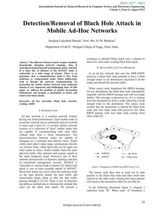 ISSN: 2277 – 9043
                  International Journal of Advanced Research in Computer Science and Electronics Engineering
                                                                              Volume 1, Issue 6, August 2012




   Detection/Removal of Black Hole Attack in
           Mobile Ad-Hoc Networks
                            Sandeep Lalasaheb Dhende1, Prof. Mrs. D. M. Bhalerao2

                         Department of E&TC, Sinhgad College of Engg., Pune, India.



                                                               technique to identify black attack and a solution to
Abstract- The inherent features (such as-open medium,          discover a safe route avoiding black hole attack.
dynamically changing network topology, lack of
centralized monitoring and management point, and lack                    II. BLACK HOLE ATTACK PROBLEM
of a clear line of defense) of the MANET make it
vulnerable to a wide range of attacks. There is no               In an ad hoc network that uses the DSR/AODV
guarantee that a communication path is free from               protocol, a black hole node pretends to have a fresh
malicious or compromised nodes which deliberately              enough routes to all destinations requested b all the
wish to disrupt the network communication. So                  nodes and absorb the network traffic.
protecting the mobile ad-hoc network from malicious
attacks is very important and challenging issue. In this         When source node broadcasts the RREQ message
paper we address the problem of packet forwarding
misbehavior and propose a mechanism to detect and
                                                               for any destination, the black hole node immediately
remove the black attack.                                       responds with the RREP message and with next hope
                                                               details. This message is perceived as, if it is coming
Keywords: ad hoc networks, black hole, security,               from the destination or from a node which has a fresh
routing, AODV                                                  enough route to the destination. The source node
                                                               assume that the destination is behind the black hole
                  I. INTRODUCTION                              node and next hope node and perceives the other
                                                               RREP packets with next hope node coming from
  Ad hoc network is a wireless network without                 other nodes [5].
having any fixed infrastructure. Each mobile node in
an ad hoc network moves arbitrarily and acts as both
a router and a host [1]. A wireless ad-hoc network
consists of a collection of "peer" mobile nodes that
are capable of communicating with each other
without help from a fixed infrastructure. The
interconnections between nodes are capable of
changing on a continual and arbitrary basis. Nodes
within each other's radio range communicate directly
via wireless links, while those that are far apart use
other nodes as relays. Nodes usually share the same
physical media; they transmit and acquire signals at
the same frequency band. However, due to their
inherent characteristics of dynamic topology and lack
of centralized management security, MANET is
vulnerable to various kinds of attacks [2]. Black hole              Figure 1. Propagation of RREQ and RREP from A to E
attack is one of many possible attacks in MANET.
Black hole attack can occur when the malicious node              The source node then start to send out its data
on the path directly attacks the data traffic and              packets to the black hole node and after small time
intentionally drops, delay or alter the data traffic           interval to the other node, trusting that these packets
passing through it [3] [4]. There is lots of detection         will reach to the destination either by one link [6].
and defense mechanisms to eliminate the intruder that
carry out the black hole attack. We present a                   In the following illustrated Figure 2, imagine a
                                                               malicious node „M‟. When node „A‟ broadcast a



                                                                                                                         12
                                          All Rights Reserved © 2012 IJARCSEE
 