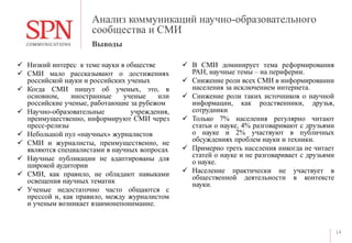 Анализ коммуникаций научно-образовательного
сообщества и СМИ
 Низкий интерес к теме науки в обществе
 СМИ мало рассказывают о достижениях
российской науки и российских ученых
 Когда СМИ пишут об ученых, это, в
основном, иностранные ученые или
российские ученые, работающие за рубежом
 Научно-образовательные учреждения,
преимущественно, информируют СМИ через
пресс-релизы
 Небольшой пул «научных» журналистов
 СМИ и журналисты, преимущественно, не
являются специалистами в научных вопросах
 Научные публикации не адаптированы для
широкой аудитории
 СМИ, как правило, не обладают навыками
освещения научных тематик
 Ученые недостаточно часто общаются с
прессой и, как правило, между журналистом
и ученым возникает взаимонепонимание.
 В СМИ доминирует тема реформирования
РАН, научные темы – на периферии.
 Снижение роли всех СМИ в информировании
населения за исключением интернета.
 Снижение роли таких источников о научной
информации, как родственники, друзья,
сотрудники
 Только 7% населения регулярно читают
статьи о науке, 4% разговаривают с друзьями
о науке и 2% участвуют в публичных
обсуждениях проблем науки и техники.
 Примерно треть населения никогда не читает
статей о науке и не разговаривает с друзьями
о науке.
 Население практически не участвует в
общественной деятельности в контексте
науки.
14
Выводы
 