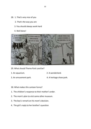 10
28. 1. That's very nice of you
2. That's the way you are
3. You should always work hard
4. Well done!
29. What should Theme Park Land be?
1. An aquarium. 2. A wonderland.
3. An amusement park. 4. A heritage show park.
30. What makes this cartoon funny?
1. The children’s response to their mother’s order.
2. The mom’s plan to visit some other museum.
3. The boy’s remark on his mom’s decision.
4. The girl’s reply to her brother’s question
 