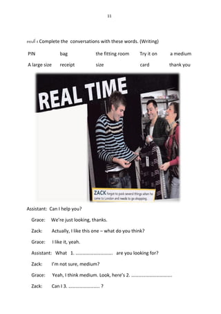 11
ตอนที่ 4 Complete the conversations with these words. (Writing)
PIN bag the fitting room Try it on a medium
A large size receipt size card thank you
Assistant: Can I help you?
Grace: We’re just looking, thanks.
Zack: Actually, I like this one – what do you think?
Grace: I like it, yeah.
Assistant: What 1. …………………………. are you looking for?
Zack: I’m not sure, medium?
Grace: Yeah, I think medium. Look, here’s 2. …………………………….
Zack: Can I 3. …………………….. ?
 
