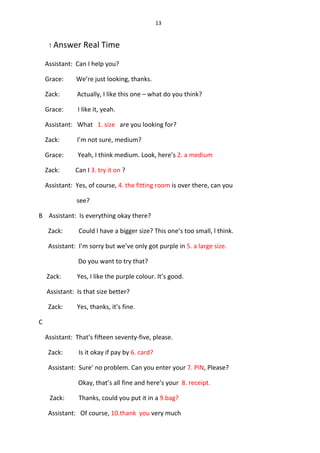 13
1 Answer Real Time
Assistant: Can I help you?
Grace: We’re just looking, thanks.
Zack: Actually, I like this one – what do you think?
Grace: I like it, yeah.
Assistant: What 1. size are you looking for?
Zack: I’m not sure, medium?
Grace: Yeah, I think medium. Look, here’s 2. a medium
Zack: Can I 3. try it on ?
Assistant: Yes, of course, 4. the fitting room is over there, can you
see?
B Assistant: Is everything okay there?
Zack: Could l have a bigger size? This one’s too small, l think.
Assistant: I’m sorry but we’ve only got purple in 5. a large size.
Do you want to try that?
Zack: Yes, I like the purple colour. It’s good.
Assistant: Is that size better?
Zack: Yes, thanks, it’s fine.
C
Assistant: That’s fifteen seventy-five, please.
Zack: Is it okay if pay by 6. card?
Assistant: Sure’ no problem. Can you enter your 7. PIN, Please?
Okay, that’s all fine and here’s your 8. receipt.
Zack: Thanks, could you put it in a 9.bag?
Assistant: Of course, 10.thank you very much
 