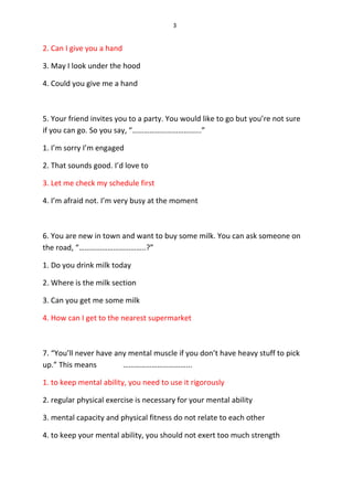 3
2. Can I give you a hand
3. May I look under the hood
4. Could you give me a hand
5. Your friend invites you to a party. You would like to go but you’re not sure
if you can go. So you say, “……………………………...”
1. I’m sorry I’m engaged
2. That sounds good. I’d love to
3. Let me check my schedule first
4. I’m afraid not. I’m very busy at the moment
6. You are new in town and want to buy some milk. You can ask someone on
the road, “……………………………..?”
1. Do you drink milk today
2. Where is the milk section
3. Can you get me some milk
4. How can I get to the nearest supermarket
7. “You’ll never have any mental muscle if you don’t have heavy stuff to pick
up.” This means ……………………………...
1. to keep mental ability, you need to use it rigorously
2. regular physical exercise is necessary for your mental ability
3. mental capacity and physical fitness do not relate to each other
4. to keep your mental ability, you should not exert too much strength
 