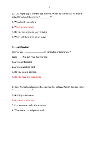5
12. Last night, Supat went to see a movie. When he came back, his friend
asked him about the movie. “________?”
1. Why didn’t you call me
2. Was it a good movie
3. Do you like action or scary movies
4. When will the movie be on show
13. Job interview
Interviewer : ……………………………..in computer programming?
Jason : No, but I’m a fast learner.
1. Are you interested
2. Are you working hard
3. Do you want a position
4. Do you have any experience
14 Your Australian classmate has just lost her beloved father. You say to her,
“……………………………..”
1. Nothing lasts forever
2. My heart is with you
3. I know you’re under the weather
4. What comes round goes round
 