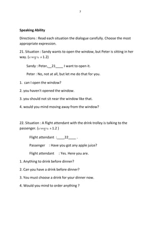 7
Speaking Ability
Directions : Read each situation the dialogue carefully. Choose the most
appropriate expression.
21. Situation : Sandy wants to open the window, but Peter is sitting in her
way. (มาตรฐาน ต 1.2)
Sandy : Peter,__21____ I want to open it.
Peter : No, not at all, but let me do that for you.
1. can I open the window?
2. you haven't opened the window.
3. you should not sit near the window like that.
4. would you mind moving away from the window?
22. Situation : A flight attendant with the drink trolley is talking to the
passenger. (มาตรฐาน ต 1.2 )
Flight attendant :____22____ .
Passenger : Have you got any apple juice?
Flight attendant : Yes. Here you are.
1. Anything to drink before dinner?
2. Can you have a drink before dinner?
3. You must choose a drink for your dinner now.
4. Would you mind to order anything ?
 