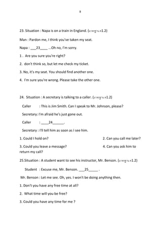 8
23. Situation : Napa is on a train in England. (มาตรฐาน ต1.2)
Man : Pardon me, I think you've taken my seat.
Napa : ___23____ ...Oh no, I’m sorry.
1 . Are you sure you're right?
2. don't think so, but let me check my ticket.
3. No, it's my seat. You should find another one.
4. I'm sure you're wrong. Please take the other one.
24. Situation : A secretary is talking to a caller. (มาตรฐาน ต1.2)
Caller : This is Jim Smith. Can I speak to Mr. Johnson, please?
Secretary: I'm afraid he's just gone out.
Caller : ____24______.
Secretary : I'll tell him as soon as I see him.
1. Could I hold on? 2. Can you call me later?
3. Could you leave a message? 4. Can you ask him to
return my call?
25.Situation : A student want to see his instructor, Mr. Benson. (มาตรฐาน ต1.2)
Student : Excuse me, Mr. Benson. ___25_____ .
Mr. Benson : Let me see. Oh, yes. I won't be doing anything then.
1. Don't you have any free time at all?
2. What time will you be free?
3. Could you have any time for me ?
 