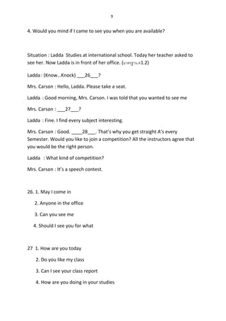 9
4. Would you mind if I came to see you when you are available?
Situation : Ladda Studies at international school. Today her teacher asked to
see her. Now Ladda is in front of her office. (มาตรฐาน ต1.2)
Ladda: (Know…Knock) ___26___?
Mrs. Carson : Hello, Ladda. Please take a seat.
Ladda : Good morning, Mrs. Carson. I was told that you wanted to see me
Mrs. Carson : ___27___?
Ladda : Fine. I find every subject interesting.
Mrs. Carson : Good. ____28___. That’s why you get straight A’s every
Semester. Would you like to join a competition? All the instructors agree that
you would be the right person.
Ladda : What kind of competition?
Mrs. Carson : It’s a speech contest.
26. 1. May I come in
2. Anyone in the office
3. Can you see me
4. Should I see you for what
27 1. How are you today
2. Do you like my class
3. Can I see your class report
4. How are you doing in your studies
 