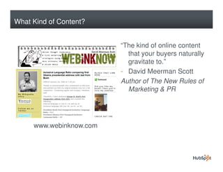 What Kind of Content?


                         “The kind of online content
                           that your buyers naturally
                           gravitate to.”
                         - David Meerman Scott
                         Author of The New Rules of
                           Marketing & PR




     www.webinknow.com
 
