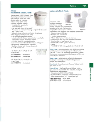 727
HEADS&PUMPS
Jabsco
Deluxe Flush Electric Toilets
You may install JABSCO Deluxe Flush
electrically operated marine toilets in
both power and sailing craft, either
above or below the waterline.
Space saving stylish design
Regular household size seat
Virtually silent operation for
undisturbed sleep
User selectable choice of "one touch"
than 1 quart (1 litre)
Selectable choice of leaving bowl wet or dry after use
Uses less than 1.0 amp/hour per day
Includes solenoid valve and syphon breaker assembly for
connection to existing pressurized systems
ISO 8846 MARINE - Ignition Protection
Crevice free contours for added cleanliness and hygiene
All plumbing and wiring easily concealed
Angled or Vertical back vitreous china bowls
12 VDC, 25 amp fuse
H: 17-1/4" x W: 14-1/2" x D: 17-1/2"
28kg (62 lbs)
JAB 58020-1012 Angled back
JAB 58040-1012 Vertical back
H: 14-3/8" x W: 14-1/2" x D: 17-1/2"
25kg (55 lbs)
JAB 58080-1012 Vertical back
Jabsco Lite Flush Toilets
An electric toilet
designed to instantly
manual toilet or to give your bathroom
a modern stylish look. The innovative
design offers both low power and water
consumption with an integral rinse and waste pump system.
Space saving stylish design
Compact size, rotatable seat
Virtually silent operation
Choice of leaving bowl wet or dry after use
Uses less than 1.0 amp/hour per day
ISO 8846 MARINE - Ignition Protection
24 lbs
W: 13-1/2" (15-3/4" w/foot pad) x H: 14-3/4" x D: 15-3/4"
- Internally mounted, high speed, non-clogging,
centrifugal, waste macerating pump driven by powerful
240 watt, 12 or 24 VDC, permanent magnet motor with ball
bearings and robust ceramic seal, discharges up to 5ft (1.5m)
above the base of the toilet.
Rinse Pump - Self-priming up to 3m (10ft), dry running,
diaphragm water pump driven by 12 VDC, permanent
magnet, ball bearing motor.
- Integral one touch 'Press and Release' switch
pad, sealed for life.
Control Panel - One Touch 'Press and Release' switch
connector, and heat shrink seal.
Complies with ISO8846 MARINE CE
Raw Water Rinse pump inlet - 3/4" (19mm) hose tails
Flush pump discharge: 1-1/2" (38mm) hose tail
JAB 58500-0012 w/Foot switch
JAB 58500-1012 w/Control panel
58500-0012
58500-1012
Toilets
 