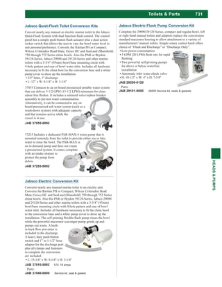 731
HEADS&PUMPS
Toilets & Parts
Jabsco Electric Flush Pump Conversion Kit
Complete for 29090/29120 Series, compact and regular bowl, left
or right hand manual toilets and adaptors replace the conversions
standard macerator housing to allow attachment to a variety of
manufacturers’ manual toilets. Simple rotary control knob offers
choice of “Flush and Discharge” or “Discharge Only”.
Low power consumption
Two powerful self-priming pumps
for above or below waterline
installation
Automatic inlet water check valve
H: 10-1/2" x W: 4" x D: 7-3/4"
JAB 29200-0120
Parts:
JAB 29101-0000 29200 Service kit, seals & gaskets
Jabsco Quiet-Flush Toilet Conversion Kits
Convert nearly any manual or electric marine toilet to the Jabsco
rocker switch that allows the user to vary the bowl water level to
59128-Series, Jabsco 29090 and 29120-Series and other marine
toilets with a 3-3/4” (95mm) bowl/base mounting circle with
4-hole pattern and rear of bowl water inlet. Includes all hardware
pump cover to dress up the installation.
3/4" Inlet, 1" discharge
L: 12" x W: 8-1/4" x H: 3-1/4"
37055 Connects to an on board pressurized potable water system
that can deliver 3-1/2 GPM (13-1/2 LPM) minimum for clean
assembly to prevent water contamination.
Alternatively, it can be connected to any on
board pressurized salt water system (such as a
wash-down system) with adequate capacity
and that remains active while the
vessel is in use.
JAB 37055-0092
37255 Includes a dedicated PAR-MAX-4 water pump that is
mounted remotely from the toilet to provide either sea or lake
water to rinse the bowl. The PAR-MAX is
an in-demand pump and does not create
a pressurized system. It comes complete
with an intake strainer to
protect the pump from
debris.
JAB 37255-0092
Jabsco Electric Conversion Kit
Converts nearly any manual marine toilet to an electric unit.
and 29120-Series and other marine toilets with a 3-3/4” (95mm)
bowl/base mounting circle with 4-hole pattern and rear of bowl
to the conversion base and a white pump cover to dress up the
while the powerful macerator scavenger pump grinds up and
pumps out waste. A built-
included in the discharge.
A heavy duty push-button
switch and 1” to 1-1/2” hose
adapter for the discharge port
plus all clamps and fasteners
to complete the conversion
are included.
L: 13-1/4" x W: 8-1/4" x H: 3-1/4"
JAB 37010-0092 12V, 18 amps
Parts:
JAB 37040-0000 Service kit, seal & gasket
 