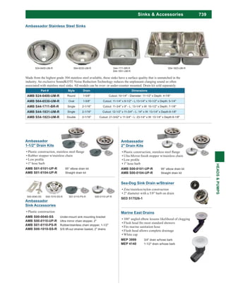 739
HEADS&PUMPS
Sinks & Accessories
Ambassador
Sink Accessories
Plastic construction
AMB S00-0040-SS Under-mount sink mounting bracket
AMB S00-0110-UP-R Ultra mirror chain stopper, 2"
AMB S01-0110-PS-R Rubber/stainless chain stopper, 1-1/2"
AMB S00-1010-SS-R S/S lift-out strainer basket, 2" drains
S00-0040-SS S00-1010-SS-R S01-0110-PS-R S00-0110-UP-R
Ambassador
2" Drain Kits
1" hose barb
AMB S00-0101-UP-R 95° elbow drain kit
AMB S00-0104-UP-R Straight drain kit
Ambassador
1-1/2" Drain Kits
Rubber stopper w/stainless chain
1" hose barb
AMB S01-0101-UP-R 95° elbow drain kit
AMB S01-0104-UP-R Straight drain kit
Sea-Dog Sink Drain w/Strainer
Zinc/stainless/nylon construction
2" diameter with a 5/8" barb on drain
SED 517526-1
Marine East Drains
100° angled elbow lessens likelihood of clogging
Fits marine sanitation hose
Flush head allows complete drainage
White cap
MEP 3999 3/4" drain w/hose barb
MEP 4140 1-1/2" drain w/hose barb
Made from the highest grade 304 stainless steel available, these sinks have a surface quality that is unmatched in the
industry. An exclusive SoundKOTE Noise Reduction Technology reduces the unpleasant clanging sound so often
associated with stainless steel sinks. All models can be over- or under-counter mounted. Drain kit sold separately.
Part # Style Drain Dimensions
AMB S24-6400-UM-R Round 1-5/8" Cutout: 10-1/4" - Diameter: 11-1/2" x Depth: 4-7/8"
AMB S64-6530-UM-R Oval 1-5/8" Cutout: 11-1/4" x 8-1/2" - L:13-1/4" x 10-1/2" x Depth: 5-1/4"
AMB S44-1711-BR-R Single 2-1/16" Cutout: 11-3/4" x 9" - L: 13-1/4" x W: 10-1/2" x Depth: 7-1/8"
AMB S44-1831-UM-R Single 2-1/16" Cutout: 12-1/2" x 11-3/4" - L: 14" x W: 13-1/4" x Depth:8-1/8"
AMB S54-1823-UM-R Double 2-1/16" Cutout: 21-3/42" x 11-3/4" - L: 23-1/4" x W: 13-1/4" x Depth:8-1/8"
S24-6400-UM-R S64-6530-UM-R S44-1711-BR-R
S44-1831-UM-R
S54-1823-UM-R
Ambassador Stainless Steel Sinks
 