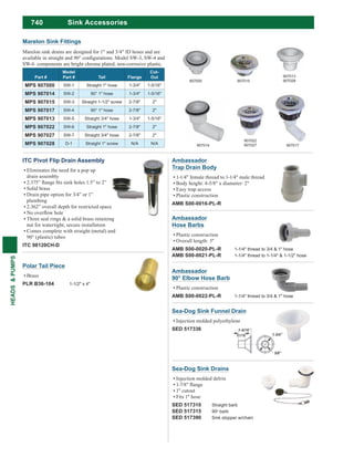 740
HEADS&PUMPS
Sink Accessories
Sea-Dog Sink Funnel Drain
Injection molded polyethylene
SED 517336
Sea-Dog Sink Drains
Injection molded delrin
1" cutout
Fits 1" hose
SED 517310 Straight barb
SED 517315 90o barb
SED 517390 Sink stopper w/chain
ITC Pivot Flip Drain Assembly
Eliminates the need for a pop up
drain assembly
Solid brass
Drain pipe option for 3/4” or 1”
plumbing
2.362” overall depth for restricted space
Three seal rings & a solid brass retaining
nut for watertight, secure installation
Comes complete with straight (metal) and
90° (plastic) tubes
ITC 98120CH-D
Ambassador
90° Elbow Hose Barb
Plastic construction
AMB S00-0022-PL-R 1-1/4" thread to 3/4 & 1" hose
Ambassador
Hose Barbs
Plastic construction
Overall length: 3"
AMB S00-0020-PL-R 1-1/4" thread to 3/4 & 1" hose
AMB S00-0021-PL-R 1-1/4" thread to 1-1/4" & 1-1/2" hose
Ambassador
Trap Drain Body
1-1/4" female thread to 1-1/4" male thread
Body height: 4-5/8" x diameter: 2"
Easy trap access
Plastic construction
AMB S00-0016-PL-R
Marelon sink drains are designed for 1" and 3/4" ID hoses and are
SW-6 components are bright chrome plated, non-corrosive plastic.
Part #
Model
Part # Tail Flange
Cut-
Out
MPS 907000 SW-1 Straight 1" hose 1-3/4" 1-5/16"
MPS 907014 SW-2 90° 1" hose 1-3/4" 1-5/16"
MPS 907015 SW-3 Straight 1-1/2" screw 2-7/8" 2"
MPS 907017 SW-4 90° 1" hose 2-7/8" 2"
MPS 907013 SW-5 Straight 3/4" hose 1-3/4" 1-5/16"
MPS 907022 SW-6 Straight 1" hose 2-7/8" 2"
MPS 907027 SW-7 Straight 3/4" hose 2-7/8" 2"
MPS 907028 D-1 Straight 1" screw N/A N/A
907000
907014
907015
907022
907027 907017
Marelon Sink Fittings
907013
907028
Polar Tail Piece
Brass
PLR B36-104 1-1/2" x 4"
 