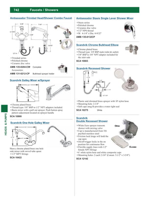 742
HEADS&PUMPS
Ambassador Stasis Single Lever Shower Mixer
Stasis series
Polished chrome
Ceramic disc valve
1/2" NPS thread
W: 4-1/4" x Dia. 4-9/32"
AMB 135-0132CP
Faucets / Showers
Scandvik Recessed Shower
Plastic and chromed brass sprayer with 10' nylon hose
Mounting hole: 2-1/4"
SCA 10275 White
Scandvik Galley Mixer w/Sprayer
Chrome plated brass
Thread type: 3/8” BSP to 1/2” NPT adapters included.
Basin mixer with a pull out sprayer. Push button spray
pattern adjustment located on sprayer handle
SCA 10880
Scandvik One Hole Galley Mixer
Heavy chrome plated brass one hole
sink mixer with swivel tube spout.
SCA 10422
Scandvik Chrome Bulkhead Elbow
Chrome plated brass
Thread type: 3/8' BSP male (inlet & outlet)
3/8" BSP to 3/8" NPT adapter included for
the inlet side
SCA 10003
Ambassador Trinidad Head/Shower Combo Faucet
Trinidad series
Polished chrome
Ceramic disc valve
AMB 135-0204-CW Complete
Accessories:
AMB 131-0212-CP Bulkhead sprayer holder
Scandvik
Double Recessed Shower
White Euro sprayer transom
shower with mixing valve
Cap is manufactured from 316
Friction lock hinge will hold the
cap open
On/off trigger locks in the on
Flexible supply lines with 1/2"
6’ white nylon hose and white composite cups
Mounting holes: 2 each 2-3/4” (Cutout: 5-1/2" x 3-5/8")
SCA 12142
 