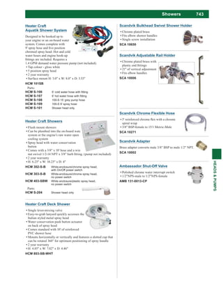 743
HEADS&PUMPS
Showers
Scandvik Chrome Flexible Hose
spiral wrap
3/8" BSP-female to 15/1 Metric-Male
SCA 10271
Scandvik Bulkhead Swivel Shower Holder
Chrome plated brass
Fits elbow shower handles
Single screw installation
SCA 10650
Ambassador Shut-Off Valve
Polished chrome water interrupt switch
1/2"NPS-male to 1/2"NPS-female
AMB 131-0013-CP
Scandvik Adjustable Rail Holder
Chrome plated brass with
21" of vertical adjustment
Fits elbow handles
SCA 10006
Scandvik Adapter
Brass adapter converts male 3/8" BSP to male 1/2" NPT.
SCA 10002
Heater Craft Deck Shower
Single lever-mixing valve
Easy-to-grab lanyard quickly accesses the
Italian styled metal spray head
Water conservation push button actuator
on back of spray head
Comes standard with 10' of reinforced
PVC shower hose
Mounts horizontally or vertically and features a slotted cup that
can be rotated 360° for optimum positioning of spray handle
2 year warranty
H: 4.85" x W: 7.82" x D: 4.46"
HCM 803-SB-WHT
Heater Craft
Aquatik Shower System
Designed to be hooked up to
your engine or an on-board water
system. Comes complete with
chromed spray head. Hot and cold
water hoses and engine hook-up
1.4 GPM demand water pressure pump (not included).
Tap colour - gloss white
5 position spray head
2 year warranty
Surface mount H: 3.0" x W: 8.0" x D: 3.53"
HCM 101SB
Parts:
HCM S-106
HCM S-107
HCM S-108 100-S 15’ grey pump hose
HCM S-109 100-S 9’ spray hose
HCM S-101 Shower head only
Heater Craft Showers
Flush mount showers
Can be plumbed into the on-board water
system or the engine’s raw water open
cooling system
Spray head with water conservation
button
Comes with a 3/8" x 10' hose and a wing
2 year warranty
H: 6.25" x W: 10.25" x D: 4"
HCM 302-S-B White-enclosure/chrome spray head,
with On/Off power switch
HCM 303-S-B White-enclosure/chrome spray head,
no power switch
HCM 403-SBW White enclosure/plastic spray head,
no power switch
Parts:
HCM S-204 Shower head only
 