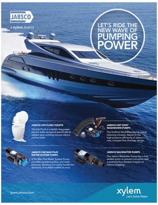 www.jabsco.com
JABSCO LITE FLUSH TOILETS
The Lite Flush is a stylish, low-power
electric toilet designed speciﬁcally to
replace your existing manual Jabsco
marine toilet.
JABSCO PAR MAX PLUS
WATER SYSTEM PUMPS
A Par Max Plus Water System Pump
provides exceptional ﬂow and water
pressure, allowing it to easily handle the
demands of multiple outlets at once.
JABSCO HOT SHOT
WASHDOWN PUMPS
The HotShot Washdown Pump makes
cleaning a breeze, thanks to the
high-pressure efﬁciency of Jabsco’s
new, compact ﬁve-chamber design.
JABSCO MACERATOR PUMPS
The Jabsco Macerator Pump has a fully
sealed motor to prevent corrosion, and
a powerful four-bladed chopper to
reduce clogging.
BSCO
Lite
tric
ace
ne
JABSCO
JABS
The Li
electr
replac
marine
JA
WA
The
clea
LET’S RIDE THE
NEW WAVE OF
PUMPING
POWER
 