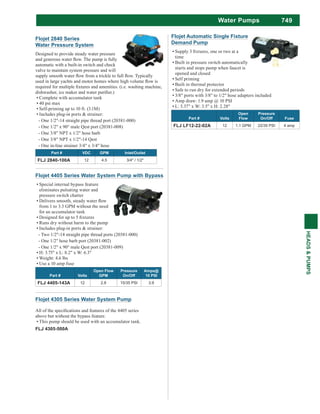 749
HEADS&PUMPS
Water Pumps
Flojet Automatic Single Fixture
Demand Pump
time
Built in pressure switch automatically
starts and stops pump when faucet is
opened and closed
Self priming
Built in thermal protector
Safe to run dry for extended periods
3/8" ports with 3/8" to 1/2" hose adapters included
Amp draw: 1.9 amp @ 10 PSI
L: 5.37" x W: 3.5" x H: 2.28"
Part # Volts
Open
Flow
Pressure
On/Off Fuse
FLJ LF12-22-02A 12 1.1 GPM 22/35 PSI 4 amp
Flojet 4305 Series Water System Pump
above but without the bypass feature.
This pump should be used with an accumulator tank.
FLJ 4305-500A
Flojet 4405 Series Water System Pump with Bypass
Special internal bypass feature
eliminates pulsating water and
pressure switch chatter
from 1 to 3.3 GPM without the need
for an accumulator tank
Runs dry without harm to the pump
Includes plug-in ports & strainer:
- Two 1/2"-14 straight pipe thread ports (20381-000)
- One 1/2" hose barb port (20381-002)
- One 1/2" x 90° male Qest port (20381-009)
H: 3.75" x L: 8.2" x W: 6.3"
Weight: 4.6 lbs
Use a 10 amp fuse
Part # Volts
Open Flow
GPM
Pressure
On/Off
Amps@
10 PSI
FLJ 4405-143A 12 2.8 15/35 PSI 3.9
Flojet 2840 Series
Water Pressure System
Designed to provide steady water pressure
automatic with a built-in switch and check
valve to maintain system pressure and will
Complete with accumulator tank
40 psi max
Self-priming up to 10 ft. (3.1M)
Includes plug-in ports & strainer:
- One 1/2"-14 straight pipe thread port (20381-000)
- One 1/2" x 90° male Qest port (20381-008)
- One 3/8" NPT x 1/2" hose barb
- One 3/8" NPT x 1/2"-14 Qest
- One in-line strainer 3/4" x 3/4" hose
Part # VDC GPM Inlet/Outlet
FLJ 2840-100A 12 4.5 3/4" / 1/2"
 