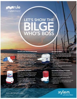 www.rule-industries.com
900 GPH LOW PROFILE BILGE PUMP
Designed to bring pumping power to
tight spaces, Rule’s new LoPro Bilge
Pump can move a mighty 900 gallons
per hour.
• Fits into hard to reach places
• Fully Autuomatic—three settings
available—high, low, fully automatic
• Threaded discharge ports with
mulitiple ﬁttings available
STANDARD BILGE PUMPS
Rule’s Standard Series Bilge Pump has
the longest life and highest pumping
power in the industry, making it the
world leader.
• Leading bilge pump in the world
• Longest life and highest pumping
power in the industry
• Capacity ranges from 360 to 8000
gallons per hour
ELECTRONIC AUTOMATIC PUMPS
The compact Electronic Automatic Pump
checks the water level every few minutes,
making a ﬂoat switch unnecessary.
• Compact automatic pump—no ﬂoat
switch required
• Pumps sense for water every 2½ minutes
• Ideal for tight spaces and trailer boat
applications
RULE MATE SERIES
Thanks to an advanced water-sensing
technology, the Rule Mate Series bilge
pumps move water automatically and
efﬁciently.
• Robust pump and water-sensing
switch in one
• No cycling—turns on only when water
reaches 2¾"
• Threaded discharge ports allowing for
ease of installation
LET’S SHOW THE
BILGEWHO’S BOSS
 