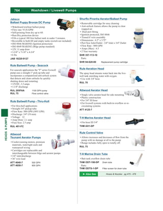 764
HEADS&PUMPS
T-H Marine Drain Tube
THM ODT-190-DP Drain tube
Parts:
THM ODTS-1-DP Filter screen for drain tube
Rule Control Valve
pump with no damage at all to the pump
Range includes fully open to totally off.
RUL 75
T-H Marine Aerator Head
Fits hose ID 3/4"
THM AH1-DP
Rule Baitwell Pump - Seacock
For seacock applications the "F" series livewell
pump uses a straight 1" pick-up tube and
incorporates a computerized anti-airlock system
that detects and clears airlocks by quickly
shutting down and restarting.
12VDC, 3.3 amps
1-1/8" discharge
RUL 205FAA 1100 GPH pump
RUL 75 Flow control valve
Attwood Aerator Head
Single valve aerator head for side mounting
Plastic construction
For 3/4" ID hose
circulating systems
ATT 4125-7
Rule Aeration Head
The spray head streams water back into the live-
well tank enriching water with oxygen.
Use with 3/4" hose
RUL 78
Rule Baitwell Pump - Thru-Hull
For thru-hull applications
Straight 3/4" pickup tube
Flow Rate: 500 GPH (1893 LPH)
Discharge: 3/4" (19 mm)
Voltage: 12
Amp Draw: 2.1 amp
Fuse Size: 2.5 amp
RUL 401-FC
Attwood
Tsunami Aerator Pumps
Cooler-running motors, premium
materials, watertight seals and
waterproof wiring
Cartridges are replaceable and
interchangeable between bilge and aerator pumps
3/4" inlet/discharge
36" wire lead
ATT 4640-7 500 GPH
ATT 4650-7 800 GPH
Washdown / Livewell Pumps
Hoses & Nozzles pg 475 - 476
Removable cartridge for easy cleaning
Anti-airlock feature allows the pump to clear
trapped air
Ignition protected, ISO 8846
Tinned 6' wire assembly
Dimensions : 6.5" x 3.75"
Port Size Inlet/Outlet : 3/4" Inlet x 3/4" Outlet
Flow Rate : 800 GPH
Amps (Max) : 4.5
2 Year warranty
SHR 357-113-10
Parts:
SHR 94-620-00 Replacement pump cartridge
Jabsco
Ballast Puppy Bronze DC Pump
Wakeboard towboat ballast pump
Flow rate: 9 US GPM
Self-priming from dry up to 6ft
Run-Dry protection device
Fills a typical 180 litre ballast tank in under 5 minutes
ISO 8846 MARINE (Ignition protection)
ISO 8849 MARINE (Bilge pump standard)
12V, 11 amp draw
3-5/8" x 7-1/8" x 4-3/4"
6 lbs
JAB 18220-9127
 