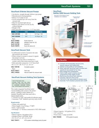 721
HEADS&PUMPS
VacuFlush Systems
VacuFlush Vacuum Tank
A differential switch is located in the tank
that monitors the vacuum
When a drop in vacuum is sensed, it signals
the pump to activate
If more than one toilet is installed in a
system, each of the toilets must have a tank
Inlet and outlet connectors: 1-1/2" hose barb
H: 11-1/2" x W: 9-1/2" x L: 24-1/2"
VAC 729100 Complete system
Parts:
SLD 310017 Tank only
VAC 318032 Vacuum switch for vacuum tank
Parts:
SLD 310902 Pump repair kit
VAC 311423 Whisper motor kit 12V
SLD 310728 Swivel kit
SLD 310076 Duck bill valves (2)
VacuFlush S-Series Vacuum Pumps
An electric, straight through, bellows type pump
Manufactured of polypropylene
Draws 2 to 6 amps at 12V
Can be mounted up to 20' away from the
vacuum tank
Must be mounted right side up
Bellows style allows it to be run dry
without damage
Weight: 8 lbs
Inlet and outlet connections: 1-1/2" hose barb
Part # Volts Breaker/Fuse
VAC 201200 12V 12-14 ga - 10A
VAC 202400 24V 14-16 ga - 5A
Waste Capacity: 14.0 gallons (53 l)
5/8" vent hose
Power draw: 3 amps @12VDC
VAC 705200 HTS system & panel
VacuFlush
SailVac 5200 Vacuum Holding Tank
This totally integrated VacuFlush toilet/
vacuum holding tank system is the perfect
standard 30-gallon tank when used with a
typical marine toilet.
“3/4 Full” & “Full” tank probes & indicator panel
Toilets with pedal lock
Water Supply: Line/Fitting: .5" MPT
Flow: 2 gpm at toilet
Discharge: 1.5" ID hose connected to VHT 4500 model
Waste Capacity: 9.0 gallons (34 l)
Weight of basic VHT4500: 30 lbs
W: 12-1/4" x L: 28" x H: 22-1/4"
VAC 704511 HTS system w/discharge pump & panel
140 & 5100 Series Only
Includes Pedal Lock that holds
to completely discharge holding
VacuFlush Vacuum Holding Tank Systems
Compact unit incorporates vacuum pump,
vacuum resevoir and holding tank
When used with VacuFlush toilet, provides tank
capacity for two people for four days
Roto-molded 8mm polyethylene
components at high angles of heel
Reinforcing ribs prevent tank distortion
Corrosion, leak and odour-proof
“3/4 Full” & “Full” tank probes & indicator panel
 