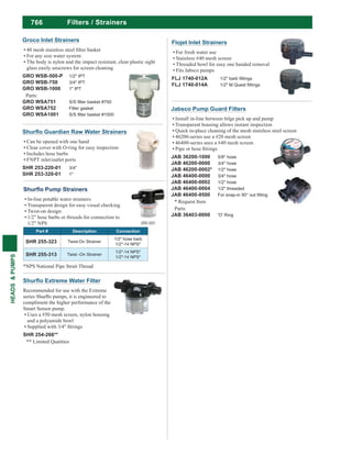 766
HEADS&PUMPS
Filters / Strainers
Can be opened with one hand
Clear cover with O-ring for easy inspection
Includes hose barbs
FNPT inlet/outlet ports
SHR 253-220-01 3/4"
SHR 253-320-01 1"
Recommended for use with the Extreme
compliment the higher performance of the
Smart Sensor pump.
Uses a #50 mesh screen, nylon housing
and a polyamide bowl
SHR 254-266**
** Limited Quatities
In-line potable water strainers
Transparent design for easy visual checking
Twist-on design
1/2" hose barbs or threads for connection to
1/2" NPS
Part # Description Connection
SHR 255-323 Twist-On Strainer
1/2" hose barb
1/2"-14 NPS*
SHR 255-313 Twist -On Strainer
1/2"-14 NPS*
1/2"-14 NPS*
255-323
*NPS National Pipe Strait Thread
Groco Inlet Strainers
For any size water system
The body is nylon and the impact resistant, clear plastic sight
glass easily unscrews for screen cleaning
GRO WSB-500-P 1/2" IPT
GRO WSB-750 3/4" IPT
GRO WSB-1000 1" IPT
Parts:
GRO WSA751
GRO WSA752 Filter gasket
GRO WSA1001
Jabsco Pump Guard Filters
Install in-line between bilge pick up and pump
Transparent housing allows instant inspection
Quick in-place cleaning of the mesh stainless steel screen
46200-series use a #20 mesh screen
46400-series uses a #40 mesh screen
JAB 36200-1000 5/8" hose
JAB 46200-0000 3/4" hose
JAB 46200-0002* 1/2" hose
JAB 46400-0000 3/4" hose
JAB 46400-0002 1/2" hose
JAB 46400-0004 1/2" threaded
JAB 46400-9500
* Request Item
Parts:
JAB 36403-0000 'O' Ring
Flojet Inlet Strainers
For fresh water use
Stainless #40 mesh screen
Threaded bowl for easy one handed removal
Fits Jabsco pumps
FLJ 1740-012A
FLJ 1740-014A
 