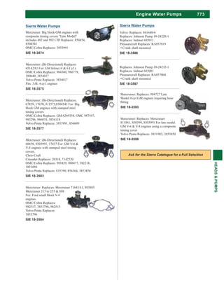 773
HEADS&PUMPS
Engine Water Pumps
Sierra Water Pumps
Mercruiser: Big block GM engines with
composite timing covers "Late Model"
includes 482 and 502 CID Replaces: 850454,
8504541
OMC/Cobra Replaces: 3855991
SIE 18-3574
Mercruiser: (Bi-Directional) Replaces:
65142A1 For: GM Inline (4 & 6 Cyl.)
OMC/Cobra Replaces: 984360, 986779,
380640, 3854017
Volvo Penta Replaces: 3854017
Fits: 3.0L 4 cyl. engines
SIE 18-3575
Mercruiser: (Bi-Directional) Replaces:
67859, 17670, 811573,8504541 For: Big
block GM engines with stamped steel
timing covers
OMC/Cobra Replaces: GM 6269358, OMC 987447,
983296, 986074, 3854118
Volvo Penta Replaces: 3855991, 856609
SIE 18-3577
Mercruiser: (Bi-Directional) Replaces:
60658, 8503991, 17437 For: GM V-6 &
V-8 engines with stamped steel timing
covers.
Chris-Craft
Crusader Replaces: 20318, 7142520
OMC/Cobra Replaces: 985429, 980477, 382218,
3853850
Volvo Penta Replaces: 835390, 856364, 3853850
SIE 18-3583
Mercruiser: Replaces: Mercruiser 71683A1, 883885
Mercruiser 215 to 255 & 888
For: Ford small block V-8
engines.
OMC/Cobra Replaces:
982517, 3853796, 982515
Volvo Penta Replaces:
3853796
SIE 18-3584
Mercruiser: Replaces: 884727 Late
Model 4 cyl GM engines requiring hose
SIE 18-3593
Mercruiser: Replaces: Mercruiser
811841, 850399, 8503991 For late model
GM V-6 & V-8 engines using a composite
timing cover
Volvo Penta Replaces: 3851982, 3853850
SIE 18-3599
Volvo: Replaces: 841640-6
Replaces: Johnson Pump 10-24228-1
Replaces: Indmar 685011
Pleasurecraft Replaces: RA057019
Crank shaft mounted
SIE 18-3586
Replaces: Johnson Pump 10-24232-1
Replaces: Indmar 685001
Pleasurecraft Replaces: RA057004
Crank shaft mounted
SIE 18-3587
Sierra Water Pumps
 