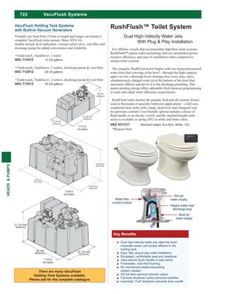 722
HEADS&PUMPS
711012
10-Gallon
VacuFlush Holding Tank Systems
with Built-in Vacuum Generators
Virtually any boat from 19 feet in length and longer can feature a
complete VacuFlush toilet system. Many HTS-VG
discharge pump for added convenience and reliability.
Tankwatch, TankSaver, 1 outlet
VAC 711012 10 US gallons
VAC 712812 28 US gallons
VAC 713512 35 US gallons
713512
35-Gallon
712812
28-Gallon
Dual high-velocity water jets clear the bowl,
holding tank
Easy, fast, plug & play toilet installation
Elongated, comfortable seat and deepbowl
No mechanical waste-macerating
system needed
3/4 full-tank warning indicator option
RushFlush™ Toilet System
Dual High-Velocity Water Jets
With Plug & Play Installation
RushFlush™ marine toilet technology delivers unmatched power,
similar toilet systems.
The energetic RushFlush power begins with two hyper-pressurized
water lines that converge at the bowl – through the high-capacity
upper rim for a thorough bowl-clearing rinse every time, and a
simultaneously charged water jet at the bottom of the bowl that
used in thousands of specialty bathroom applications – a full-size,
residential-style toilet with a large, deep bowl and elongated seat
for premium comfort. User-friendly options include a choice of
series is available in spring 2012 in white and bone colors.
VAC 931131*
*Request Item
VacuFlush Systems
 