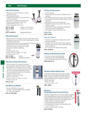 780
HEADS&PUMPS
Pela Heavy Duty Oil Extractor
14 litre capacity oil vacuum oil extractor
The pump unit is housed inside the container
Just pump 20 to 25 times in a row to create a
powerful vacuum and then watch the oil drain
into the see-through, calibrated container
automatically when full
Capacity: 14.0 litres (14.8 qts)
H: 25.5” x Dia: 8.35”
Tubes: 3/16” & 1/4” OD, L: 61” each
Extension tube: 61”
PEL PL-14K
Pela Oil Extractor
Requires just 4 to 15 strokes to create a powerful vacuum
Integrated container (6.5 litres) then neatly captures the oil
preventing messy spills
Calibrated walls allow easy measurement of the oil extracted
extraction as soon as capacity is reached
Pour spout facilitates emptying
H: 25"
Cylindrical dia: 6.25"
Tubes: 3/16" & 1/4" OD, L: 47" each
Extension tube: L: 39"
PEL PL-650 6.5 litre
PEL PL-6503TU Replacement tube kit
Pela Oil Extractors
Requires just 10 to 20 strokes to create a
powerful vacuum
See-through container
Calibrated walls allow easy measurement
of the oil extracted
Pour spout is included to help emptying
Pump is removable for easy storage
Tube probe OD: 3/16", L: 43"
Clear section OD: 3/8", L: 39"
PEL PL-2000 2.5 litre, H: 17.5" x Dia: 7"
PEL PL-6000 6.0 litre, H: 21.5" x Dia: 9"
Parts:
PEL PL-6000TU Replacement tube kit
Pela Mercury Adapter
For use with Pela oil extractors
Includes 1 threaded adapter/hose assembly
& 1 rubber hose adapter
PEL PL-THR-ADP
Oil Pumps
Beckson Siphon-Mate Pump
Combination displacement lift pump and siphon
pump with valves suitable for transferring fuel
Fully extending the handle will allow siphoning,
provided that the source is higher in elevation
than the receptacle.
Hose 1/2" x 96"
L: 11-1/2" x Dia: 1-1/4"
BEC 109PC
Beckson
Handy-Mate Crank Case Oil Pump
Adapted to pump crank case oil from engines equipped
Attaches quickly and securely to the dipstick tube.
Made entirely of tough marine plastic
Non-sparking materials for safety
Self priming for almost instant pumping action
L: 12-3/4" x Dia: 1-1/2"
Comes with 10" long, 1" ID tube
BEC 212PGA
Panther Oil Extractors
15 litre capacity
Check valve for easy release of displaced air in
container
See-through container for quick visual reference
Convenient foot board for added stability while in
operation
coolant or water
almost any extraction application
Kit includes: 3 piece hose kit & valve
Manual Only
PAN 75-6015
Pneumatic / Manual
Attaches to a pneumatic compressor or can be
operated manually
Complete with air inlet control valve, negative
pressure balancer
PAN 75-6015P
Moeller Fluid Extractor Pump
Universal self priming hand pump
Two 38” dipstick tubes and 40” tubing
MOE 033331-10
 