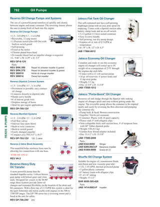 782
HEADS&PUMPS
Reverso Heavy Duty
Oil Transfer
A more powerful pump than the
standard impeller series. Utilizes bronze
gear pump with helical gears and viton
seals. Designed for vessels in the 40-80'
range these systems provide faster oil
1500 HP ranges. The GP-700 series has a reversing motor and is
fused at the unit for safety.
REV GP-706-24V 24V
Jabsco Economy Oil Changer
Complete and ready to use this economy
engine oil changer will extract up to 50
the engines dip stick tube.
Comes with a 12 volt suction pump
14 qt. oil reservoir, 6' power leads and
8' dip stick probe
Dia: 12-3/4" x H: 12-3/4"
JAB 17850-1012
Jabsco "Porta-Quick" Oil Changer
Removes oil and sludge through the dipstick tube making
engine oil changes quick and easy without getting under the
engine. The reversible pump allows the container to be emptied
the container dry.
Pump body & head: Bronze construction
Impeller: Nitrile (oil resistant)
Container: Plastic with 14 quart capacity
Power cord: 8' with alligator clips
Non-collapsible thick wall suction hose, 4' of neoprene hose
Weight: 9 lb (4.1 kg)
Garden hose thread adapter included
Dia: 13-1/2" x H: 15-5/8"
JAB 17800-2000
Parts:
JAB 6342-0000 Slinger
JAB 9200-0023-P Neoprene impeller
JAB 91004-0090 Screw kit (3)
anti-freeze and low viscosity gear lube
12V, 1.55 GPM, thermal protected pump
3 gallon plastic container
8’ battery leads with alligator clips
8’ of 1/4” tubing
Height: 15-1/2”
SHR 8050-305-426
Parts:
JAB 1414-0003-P Impeller
Jabsco Flat Tank Oil Changer
This self-contained unit has a self-priming
diaphragm pump with an easy pour spout for
emptying. Comes with a dipstick suction tube,
battery clamp leads and an on-off switch.
3-1/2 gallon (13 litre) sealed container
Easy to carry handle
Self priming, run dry pump design
Empties oil @ rate of 0.5 GPM at
temperature
H: 19" x W: 12" x D: 6.5"
JAB 17860-0012
Oil Pumps
Reverso Oil Change Pumps
1.5 - 3.0 GPM 5.7 - 11.4 LPM
Reversible, 12 amp motor
3-Position switch (On-Off-On) with
built-in switch guard
Self-priming
Fused at the motor
Chrome plated brass head
To transfer diesel fuel an impeller change is required
L: 9.46" x W: 4.29" x H: 3.5"
REV OP-6-12V
Parts:
REV SRK-360 Repair kit oil/water impeller & gasket
REV SRK-370 Repair kit diesel/oil impeller & gasket
REV 360010 Nitrile oil change impeller
REV 360014 Diesel fuel impeller
Reverso Dipstick Connect System
1.5 - 3.0 GPM. 5.7 - 11.4 LPM.
Permanent or portable, easy connect
oil change
Connects directly to dipstick tube
Handy carry handle
6' of marine grade wire
Dripless storage of hoses
Ideal for gas engine applications
REV OP-700-12V
Reverso Manifold Systems
1.5 - 3.0 GPM. 5.7 - 11.4 LPM
Internal fuse (slow blow)
Built-in wire connector
Built-in switch guard
Easily changed impeller
Compact size (703) 9.5" x 10.5"
REV OP-703-12V 12V, 3 valve
Reverso 2-Valve Block Assembly
This manifold helps minimize hose runs by
allowing two connections with one hose.
*FOR OIL ONLY*
REV VA-2
Reverso Oil Change Pumps and Systems
The use of a powerful pump transfers oil quickly and cleanly
between engine and waste container. The reversing feature allows
the user to pump fresh oil back into the engine.
 