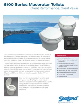 8100 Series Macerator Toilets
Great Performance. Great Value.
Key Beneﬁts
Powerful macerator ﬂush.
Small footprint – ﬁts in most any head
compartment.
Standard and low-proﬁle heights.
Through-the-ﬂoor and through-the-wall
discharge ﬁttings.
Solid wood seat with elongated opening.
“Normal” and “Dry Bowl” ﬂush options.
Convenient electronic ﬂush controls.
12 V DC or 24 V DC operation.
Available in white.
For a powerful macerator toilet in an easy-to-install, easy-to-use fixture,
the Dometic 8100 series of MasterFlush™ toilets offers an alternative
with appealing value. The electric toilet and flush control panel are the
only components to install – no external control module is necessary.
Dometic 8100 series macerator toilets provide two flush settings to help
manage water use. The “Normal” flush setting adds a small amount of
water to the bowl after every flush, and “Dry Bowl” flushing does not add
water to the bowl. Because flushes are controlled by how long the flush
button is pressed, the average consumption per flush is estimated at
0.6 gallons (2.3 liters). Water can also be added to the bowl when
desired.
User comfort is enhanced with a solid wood,
elongated seat. Two heights are available –
standard residential toilet height and a low-profile
design that accommodates raised platform
installations. Each model includes discharge
fittings for through-the-floor or above-floor
plumbing.
 