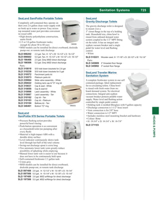 725
HEADS&PUMPS
Sanitation Systems
SeaLand Traveler Marine
Sanitation System
A complete freshwater system in one self
contained package. Ideal replacement
for re-circulating toilets. China bowl
is rinsed with fresh water from on-
board demand system. No electrical
connections. Integral anti-syphon
vacuum breaker protects potable water
controlled by single pedal control.
Discharge connection is 1-1/2" hose insert
Vent connection is for 5/8" hose
Water connection is 1/2" MPT
Includes stainless steel mounting bracket and hardware
Colour: Bone
H: 19-3/4" x D: 18-3/4" x W: 18-7/8"
SLD 371103
SeaLand
Gravity Discharge Toilets
The gravity discharge toilet is designed
to mount over a
tank. Household size, china bowl is
rinsed from onboard demand water
on the toilet. It has an integral anti-
syphon vacuum breaker and a single
control.
White
SLD 510221 Wooden seat, H: 17-1/8" x D: 20-1/2" x W: 15-1/4"
Parts:
SLD 345889
SLD 345892
SLD 097406 2.6 gal, H: 12-1/2" x W: 13-1/8" x D: 15-1/4"
SLD 097506 5.0 gal, H: 15-1/4" x W: 13-1/8" x D: 15-1/4"
SLD 197406
SLD 197506
SeaLand
SaniPottie 970 Series Portable Toilets
powerful bowl rinsing
Push-button operation is as convenient
as a household toilet (no pumping after
Material is high-impact ABS with a
durable shiny surface
Level indicator continuously shows tank
level through last half of the total volume
Swing-out discharge spout is extra long
Two automatic lower tank vents greatly reduce
possibility of splashing while emptying
Manual lower tank vent is easier to use because it
does not have to be continuously held open
Self-contained freshwater 2.3 gallon tank
2-tone grey
MSD models can be installed for direct overboard,
dockside pump-out, or remote tank discharge
SeaLand SaniPottie Portable Toilets
Completely self-contained they operate on
their own 2.6 gallon clean water supply with
no hook up to water or power. Easy access
top mounted water port provides convenient
High density polyethylene construction,
enough for about 30 to 60 uses
MSD models can be installed for direct overboard, dockside
pump-out, or remote tank discharge
SLD 096202 2.5 gal, Tan, H: 12" x W: 14-1/2" x D: 16-1/2"
SLD 096602 5.0 gal, Tan, H: 15-1/2" x W: 14-1/2" x D: 16-1/2"
SLD 196406 2.5 gal, Grey MSD direct discharge
SLD 196506 5.0 gal, Grey MSD direct discharge
Parts:
SLD 310018 S/S hold down brackets for 2.8 gal
SLD 310239 S/S hold down brackets for 5 gal
SLD 310572 Parchment parts kit
SLD 310573 Platinum parts kit
SLD 239064 Slide valve assembly - White
SLD 250022 Holding tank cap & "O" ring kit
SLD 310031 Cap & seal - White
SLD 310050 Cap & seal kit
SLD 310066 Latch assembly - White
SLD 310067 Latch assembly - Tan
SLD 310102 Cap kit - Tan
SLD 310103 Cap kit - Platinum
SLD 310104 Bellows kit - Tan
SLD 346401 Bottom "O" ring 096202
196506
 