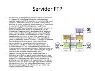 Servidor FTP
• En el modelo, el intérprete de protocolo (IP) de usuario inicia
la conexión de control en el puerto 21. Las órdenes FTP
estándar las genera el IP de usuario y se transmiten al proceso
servidor a través de la conexión de control. Las respuestas
estándar se envían desde la IP del servidor la IP de usuario por
la conexión de control como respuesta a las órdenes.
• Estas órdenes FTP especifican parámetros para la conexión de
datos (puerto de datos, modo de transferencia, tipo de
representación y estructura) y la naturaleza de la operación
sobre el sistema de archivos (almacenar, recuperar, añadir,
borrar, etc.). El proceso de transferencia de datos (DTP) de
usuario u otro proceso en su lugar, debe esperar a que el
servidor inicie la conexión al puerto de datos especificado
(puerto 20 en modo activo o estándar) y transferir los datos en
función de los parámetros que se hayan especificado.
• Vemos también en el diagrama que la comunicación
entre cliente y servidor es independiente del sistema de
archivos utilizado en cada computadora de manera que no
importa que sus sistemas operativos sean distintos, porque las
entidades que se comunican entre sí son los PI y los DTP, que
usan el mismo protocolo estandarizado: el FTP.
• También hay que destacar que la conexión de datos es
bidireccional, es decir, se puede usar simultáneamente para
enviar y para recibir, y no tiene por qué existir todo el tiempo
que dura la conexión FTP. Pero tenía en sus comienzos un
problema, y era la localización de los servidores en la red. Es
decir, el usuario que quería descargar algún archivo mediante
FTP debía conocer en qué máquina estaba ubicado. La única
herramienta de búsqueda de información que existía era
Gopher, con todas sus limitaciones.
 