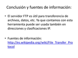 Conclusión y fuentes de información:
• El servidor FTP es útil para transferencia de
archivos, datos, etc. Ya que contamos con esta
herramienta puede ser usada también en
direcciones y clasificaciones IP.
• Fuentes de información:
http://es.wikipedia.org/wiki/File_Transfer_Pro
tocol
 