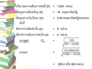 ปริมาณความต้องการต่อปี (D) = 1,000 หน่วย
ต้นทุนการจัดเตรียม (S) = 10 ดอลลาร์สหรัฐ
ต้นทุนการเก็บรักษา (H) = 0.50 ดอลลาร์สหรัฐต่อหน่วย
ต่อปี
อัตราการผลิตต่อวัน (p) = 8 หน่วย
อัตราความต้องการต่อวัน (d) = 4 หน่วย
จากสูตร =
แทนค่า =
= 282.4 หรือ 283 หน่วย
 