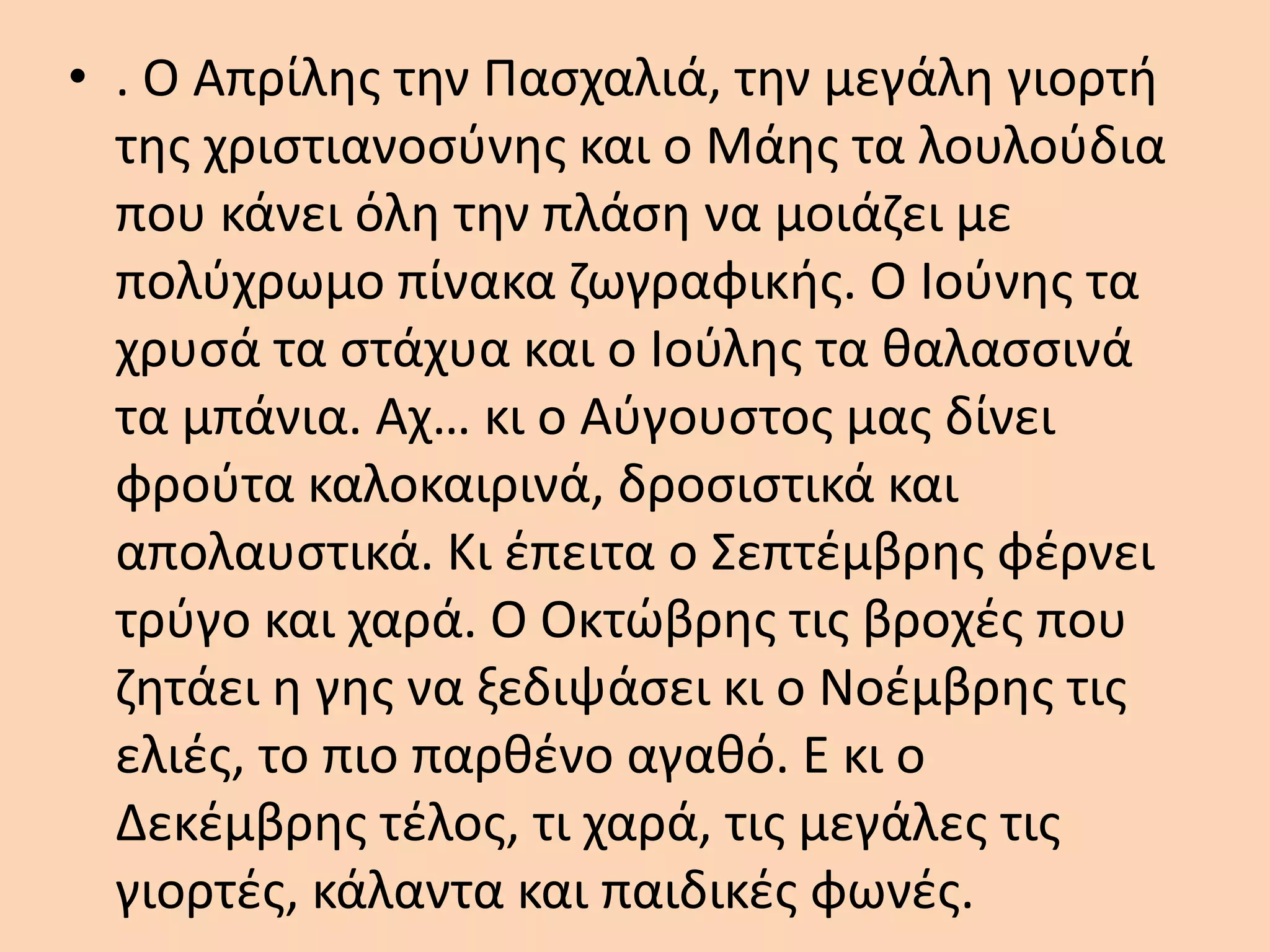 • . Ο Απρίλης την Πασχαλιά, την μεγάλη γιορτή
της χριστιανοσύνης και ο Μάης τα λουλούδια
που κάνει όλη την πλάση να μοιάζει με
πολύχρωμο πίνακα ζωγραφικής. Ο Ιούνης τα
χρυσά τα στάχυα και ο Ιούλης τα θαλασσινά
τα μπάνια. Αχ… κι ο Αύγουστος μας δίνει
φρούτα καλοκαιρινά, δροσιστικά και
απολαυστικά. Κι έπειτα ο Σεπτέμβρης φέρνει
τρύγο και χαρά. Ο Οκτώβρης τις βροχές που
ζητάει η γης να ξεδιψάσει κι ο Νοέμβρης τις
ελιές, το πιο παρθένο αγαθό. Ε κι ο
Δεκέμβρης τέλος, τι χαρά, τις μεγάλες τις
γιορτές, κάλαντα και παιδικές φωνές.
 