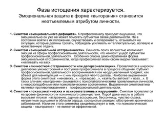 Фаза истощения характеризуется.
Эмоциональная защита в форме «выгорания» становится
неотъемлемым атрибутом личности.
1. Симптом «эмоционального дефицита». К профессионалу приходит ощущение, что
эмоционально он уже не может помогать субъектам своей деятельности. Не в
состоянии войти в их положение, соучаствовать и сопереживать, отзываться на
ситуации, которые должны трогать, побуждать усиливать интеллектуальную, волевую и
нравственную отдачу.
2. Симптом «эмоциональной отстраненности». Личность почти полностью исключает
эмоции из сферы профессиональной деятельности, что наносит ущерб субъектам
профессиональной деятельности. Особенно опасна демонстративная форма
эмоциональной отстраненности, когда профессионал всем своим видом показывает:
«наплевать на вас».
3. Симптом «личностной отстраненности или деперсонализации». Проявляется в широком
диапазоне умонастроений и поступков профессионала в процессе общения. Субъект
профессиональной деятельности воспринимается как неодушевленный предмет, как
объект для манипуляций — с ним приходится что-то делать. Наиболее выраженная
форма этого симптома: «ненавижу...», «презираю...», «взять бы автомат и всех...». В
таких случаях «выгорание» смыкается с психопатологическими проявлениями личности,
с неврозоподобными или психопатическими состояниями. Выраженная симптоматика
является противопоказанием к профессиональной деятельности.
4. Симптом «психосоматических и психовегетативных нарушений». Симптом проявляется
на уровне физического и психического самочувствия. Порой даже мысль о работе
вызывает плохое настроение, дурные ассоциации, бессонницу, чувство страха,
неприятные ощущения в области сердца, сосудистые реакции, обострения хронических
заболеваний. Наличие этого симптома свидетельствует о том, что психологическая
защита - «выгорание» - не является эффективной.
 