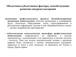 Объективно-субъективные факторы, способствующие
развитию синдрома выгорания
-организация профессионального процесса (дестабилизирующая
организация деятельности): нечеткая организация и планирование
труда, недостаток оборудования, плохо структурированная и
расплывчатая информация, наличие в ней «бюрократического шума»
— мелких подробностей, противоречий
- неблагополучная психологическая атмосфера профессиональной
деятельности: конфликтность по вертикали, в системе
«руководитель—подчиненный», и по горизонтали, в системе «коллега
—коллега». Рано или поздно осмотрительный человек с крепкими
нервами будет склоняться к тактике эмоционального выгорания:
держаться от всего и всех подальше, не принимать все близко к
сердцу, беречь нервы;
 