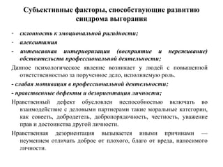 Субьективные факторы, способствующие развитию
синдрома выгорания
- склонность к эмоциональной ригидности;
- алекситимия
- интенсивная интериоризация (восприятие и переживание)
обстоятельств профессиональной деятельности;
Данное психологическое явление возникает у людей с повышенной
ответственностью за порученное дело, исполняемую роль.
- слабая мотивация в профессиональной деятельности;
- нравственные дефекты и дезориентация личности;
Нравственный дефект обусловлен неспособностью включать во
взаимодействие с деловыми партнерами такие моральные категории,
как совесть, добродетель, добропорядочность, честность, уважение
прав и достоинства другой личности.
Нравственная дезориентация вызывается иными причинами —
неумением отличать доброе от плохого, благо от вреда, наносимого
личности.
 