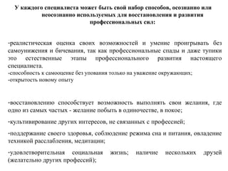 У каждого специалиста может быть свой набор способов, осознанно или
неосознанно используемых для восстановления и развития
профессиональных сил:
-реалистическая оценка своих возможностей и умение проигрывать без
самоунижения и бичевания, так как профессиональные спады и даже тупики
это естественные этапы профессионального развития настоящего
специалиста.
-способность к самооценке без упования только на уважение окружающих;
-открытость новому опыту
-восстановлению способствует возможность выполнять свои желания, где
одно из самых частых - желание побыть в одиночестве, в покое;
-культивирование других интересов, не связанных с профессией;
-поддержание своего здоровья, соблюдение режима сна и питания, овладение
техникой расслабления, медитации;
-удовлетворительная социальная жизнь; наличие нескольких друзей
(желательно других профессий);
 