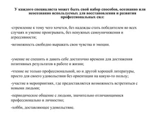 У каждого специалиста может быть свой набор способов, осознанно или
неосознанно используемых для восстановления и развития
профессиональных сил:
-стремление к тому чего хочется, без надежды стать победителем во всех
случаях и умение проигрывать, без ненужных самоуничижения и
агрессивности;
-возможность свободно выражать свои чувства и эмоции.
-умение не спешить и давать себе достаточно времени для достижения
позитивных результатов в работе и жизни;
-чтение не только профессиональной, но и другой хорошей литературы,
просто для своего удовольствия без ориентации на какую-то пользу;
-участие в мероприятиях, где предоставляется возможность встретиться с
новыми людьми;
-периодическое общение с людьми, значительно отличающимися
профессионально и личностно;
-хобби, доставляющее удовольствие.
 