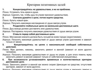 Критерии позитивных целей
1. Концентрируйтесь на удовольствии, а не на проблеме.
Плохо. Устранить течь крана в душе.
Хорошо. Сделать так, чтобы душ по утрам приносил удовольствие.
2.   Сначала думайте о цели, потом ищите средства.
Плохо. Купить новый кран.
Хорошо. Получить максимум наслаждения от душа завтра утром.
3.   Разделяйте глобальные цели на маленькие достижимые шаги.
Плохо. Душ всегда должен доставлять мне удовольствие.
Хорошо. Постараюсь получить максимум удовольствия от душа завтра утром.
4.    Ставьте перед собой достижимые цели.
Плохо. Моя ванная комната должна быть лучшей во всем городе (недостижимо).
Хорошо. Получить максимум удовольствия от душа завтра утром (достижимо и зависит
только от меня).
5. Концентрируйтесь на целях с максимальной свободой собственных
действий.
Плохо. Муж должен, наконец, закончить ремонт в ванной (зависит от воли другого
человека).
Хорошо. Получать максимум удовольствия от душа по утрам, а для этого помочь мужу
закончить ремонт в ванной (зависит только от собственной инициативы).
6. При возможности устанавливайте временные и количественные критерии
достижения цели.
Плохо. Закончить ремонт в ванной как можно скорее (фиксация на средстве, отсутствие
критерия, зависит от воли другого).
 