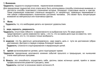 1. Внимание.
Трудность: трудности сосредоточения, переключения внимания.
Для преодоления трудностей этого этапа могут быть использованы способы отвлечения внимания, в
частности способы позитивного отвлечения которые, блокируют стрессовые мысли и чувства.
Такие упражнения позволяют отвлечься ненадолго, от неприятных, тревожных переживаний и
тем самым стабилизировать психическое состояние человека. Это может быть концентрация
внимания на нейтральных или позитивных фактах.
⇓
2. Воля.
Трудность: то, что необходимо делать не приносит удовольствия.
⇓
3. вера, верность, уверенность
Трудность: отсутствие гибкости и вариативности на выбранном пути. По мере развития
представления о целях изменяются. Цель – это то, что на самом деле еще не известно, чего
еще не было, это то, что можно только вообразить.
⇓
4. видение: что бы двигаться целенаправленно, надо видеть цель и пути ее достижения (образ
достижения). Дистресс в первую очередь блокирует видение.
Трудность: сложности структурирования и иерархизации целей.
⇓
5. время организовывается целями, цели структурируют время.
Трудности: преодоление негативного влияния событий прошлого и предыдущих, на нынешнем
этапе неактуальных программ.
⇓
6. Власть: это способность осуществить себя, достичь своих истинных целей, прийти в своем
профессиональном развитии к расцвету, акмэ.
Трудность: состоит в осознании своего истинного Я.
 